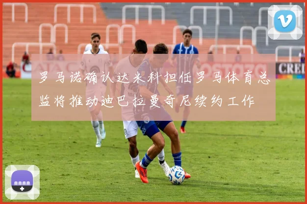 罗马诺确认达米科担任罗马体育总监将推动迪巴拉曼奇尼续约工作