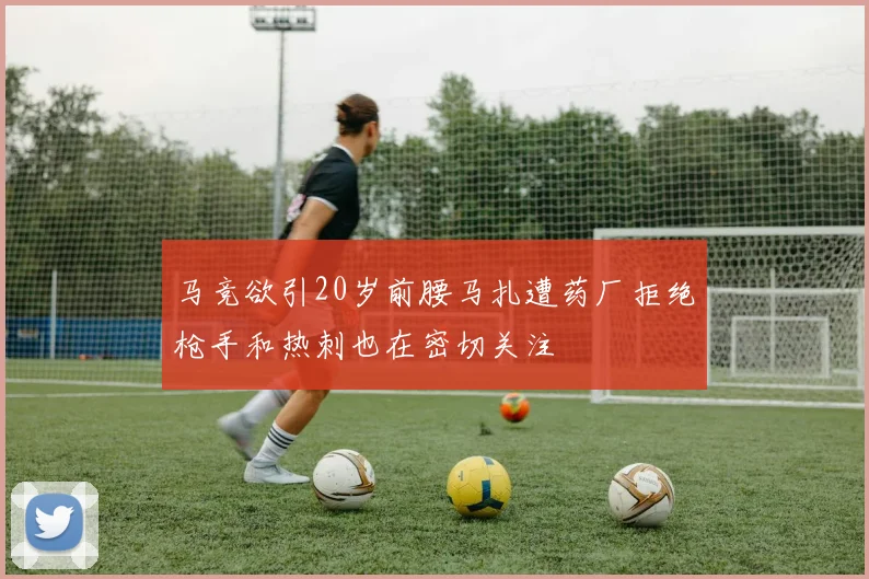 马竞欲引20岁前腰马扎遭药厂拒绝枪手和热刺也在密切关注
