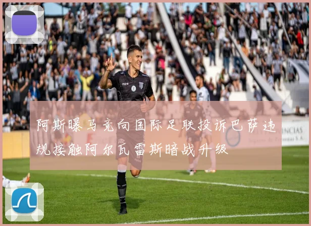 阿斯曝马竞向国际足联投诉巴萨违规接触阿尔瓦雷斯暗战升级