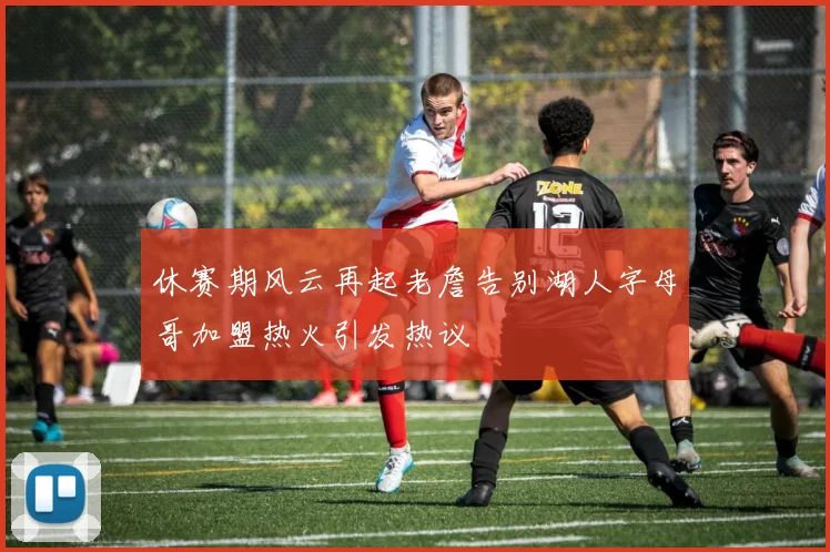 休赛期风云再起老詹告别湖人字母哥加盟热火引发热议