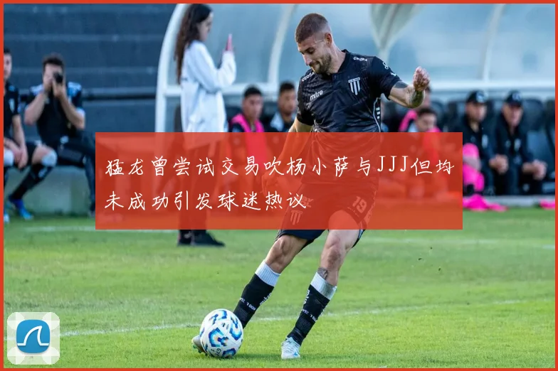猛龙曾尝试交易吹杨小萨与JJJ但均未成功引发球迷热议
