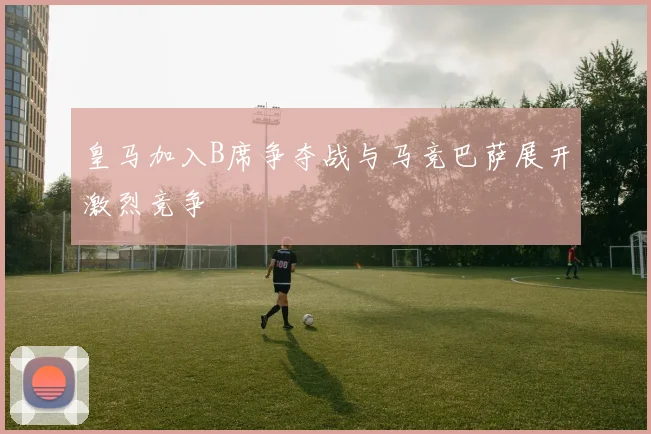 皇马加入B席争夺战与马竞巴萨展开激烈竞争