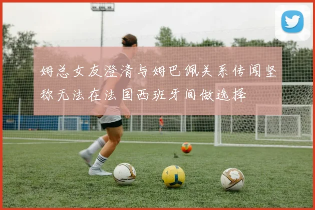 姆总女友澄清与姆巴佩关系传闻坚称无法在法国西班牙间做选择