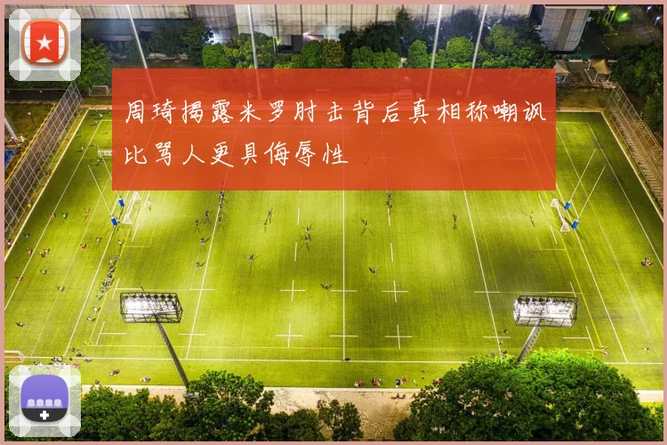 周琦揭露米罗肘击背后真相称嘲讽比骂人更具侮辱性