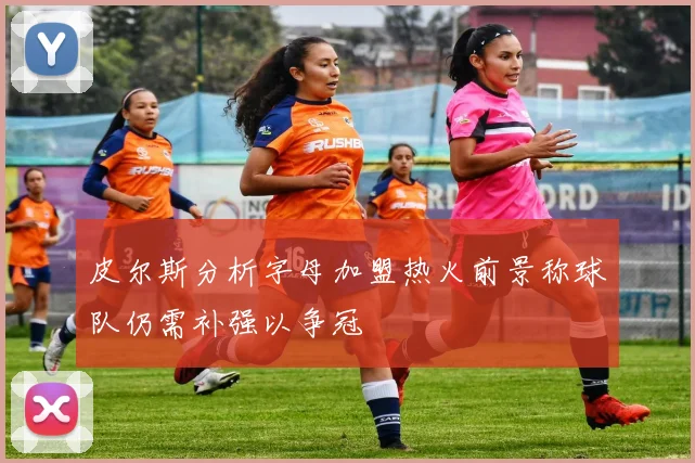 皮尔斯分析字母加盟热火前景称球队仍需补强以争冠