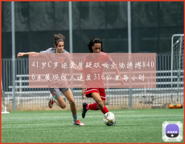 41岁C罗逆袭质疑双响全场拼搏8406米展现惊人速度316公里每小时
