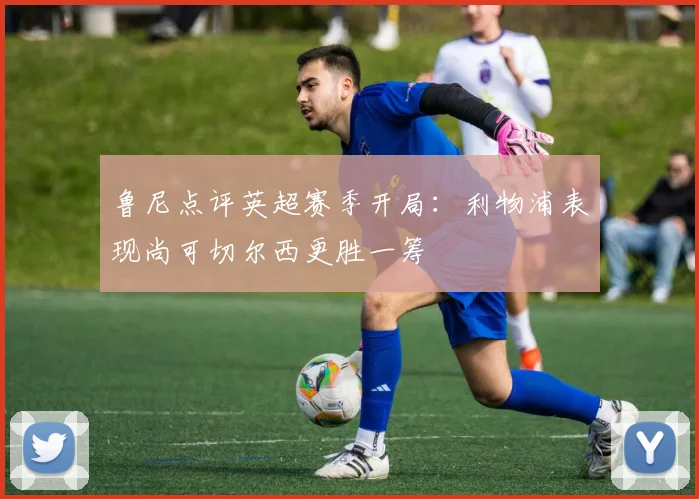 鲁尼点评英超赛季开局：利物浦表现尚可切尔西更胜一筹