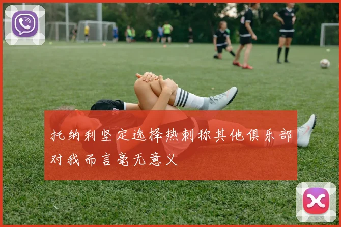 托纳利坚定选择热刺称其他俱乐部对我而言毫无意义