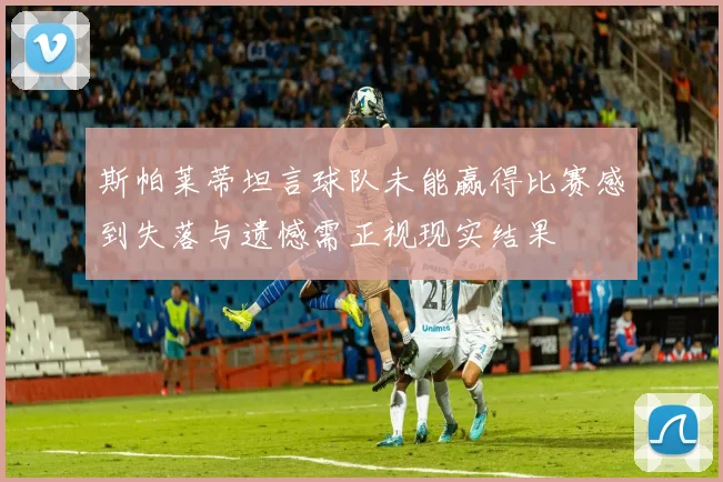 斯帕莱蒂坦言球队未能赢得比赛感到失落与遗憾需正视现实结果