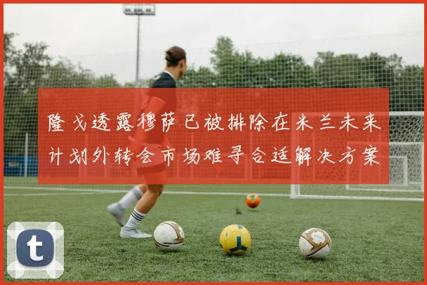 隆戈透露穆萨已被排除在米兰未来计划外转会市场难寻合适解决方案