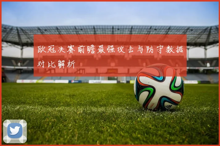 欧冠决赛前瞻最强攻击与防守数据对比解析