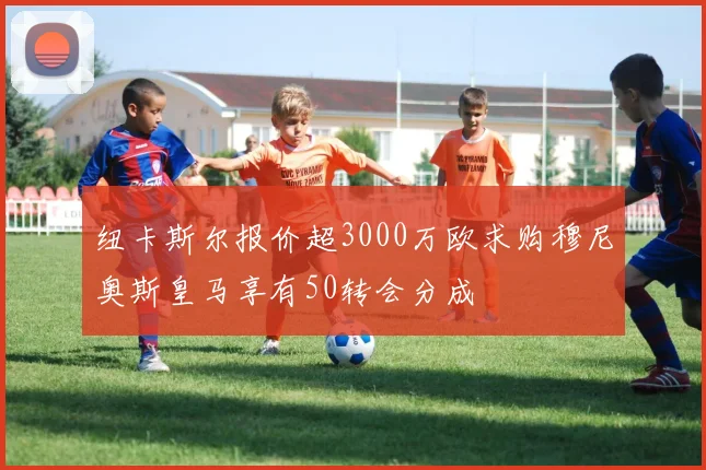 纽卡斯尔报价超3000万欧求购穆尼奥斯皇马享有50转会分成