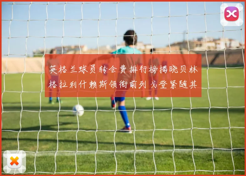 英格兰球员转会费排行榜揭晓贝林格拉利什赖斯领衔前列戈登紧随其后