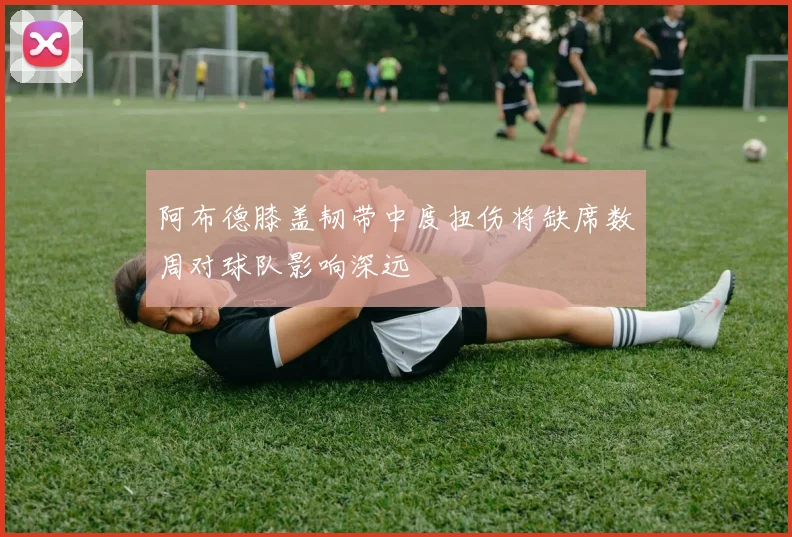 阿布德膝盖韧带中度扭伤将缺席数周对球队影响深远