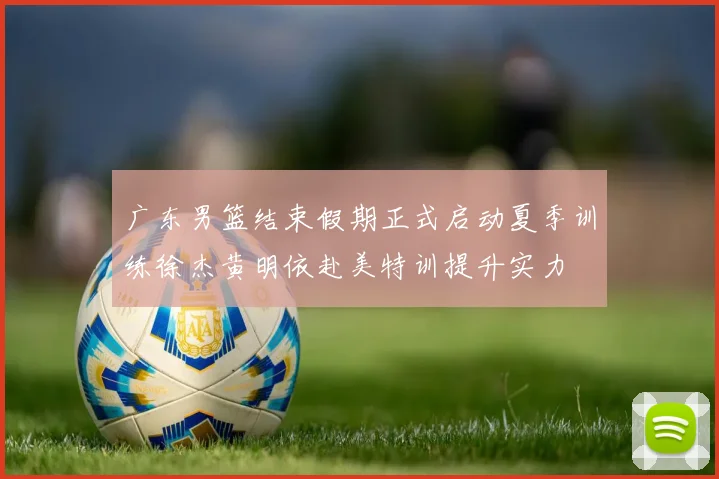 广东男篮结束假期正式启动夏季训练徐杰黄明依赴美特训提升实力