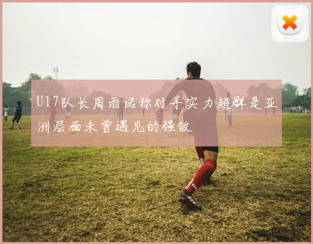 U17队长周雨诺称对手实力超群是亚洲层面未曾遇见的强敌