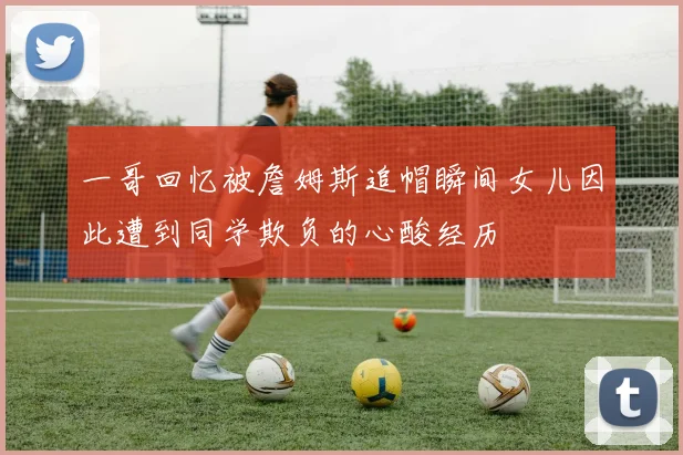 一哥回忆被詹姆斯追帽瞬间女儿因此遭到同学欺负的心酸经历