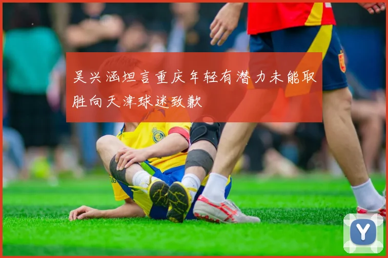 吴兴涵坦言重庆年轻有潜力未能取胜向天津球迷致歉