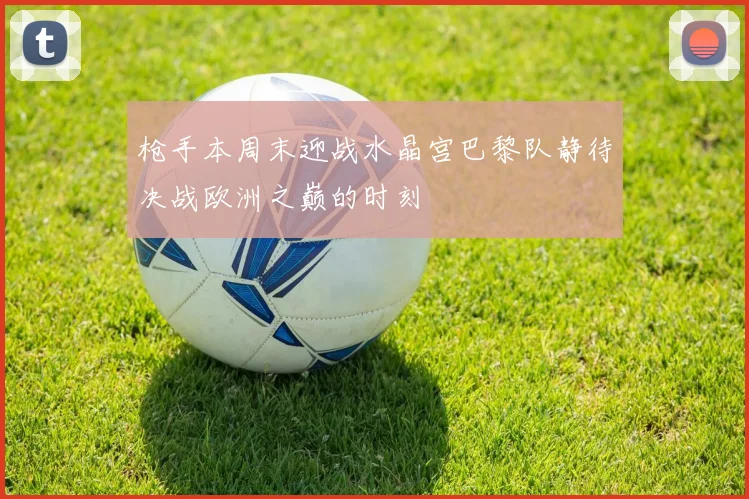 枪手本周末迎战水晶宫巴黎队静待决战欧洲之巅的时刻