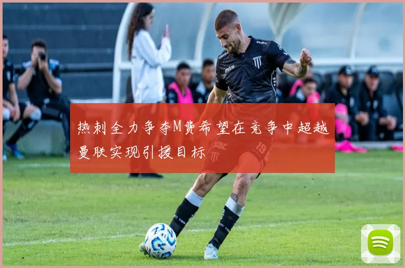 热刺全力争夺M费希望在竞争中超越曼联实现引援目标